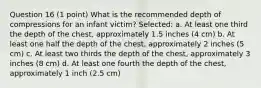 Question 16 (1 point) What is the recommended depth of compressions for an infant victim? Selected: a. At least one third the depth of the chest, approximately 1.5 inches (4 cm) b. At least one half the depth of the chest, approximately 2 inches (5 cm) c. At least two thirds the depth of the chest, approximately 3 inches (8 cm) d. At least one fourth the depth of the chest, approximately 1 inch (2.5 cm)