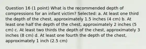 Question 16 (1 point) What is the recommended depth of compressions for an infant victim? Selected: a. At least one third the depth of the chest, approximately 1.5 inches (4 cm) b. At least one half the depth of the chest, approximately 2 inches (5 cm) c. At least two thirds the depth of the chest, approximately 3 inches (8 cm) d. At least one fourth the depth of the chest, approximately 1 inch (2.5 cm)