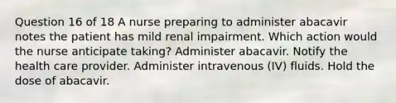 Question 16 of 18 A nurse preparing to administer abacavir notes the patient has mild renal impairment. Which action would the nurse anticipate taking? Administer abacavir. Notify the health care provider. Administer intravenous (IV) fluids. Hold the dose of abacavir.