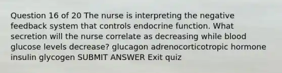 Question 16 of 20 The nurse is interpreting the negative feedback system that controls endocrine function. What secretion will the nurse correlate as decreasing while blood glucose levels decrease? glucagon adrenocorticotropic hormone insulin glycogen SUBMIT ANSWER Exit quiz