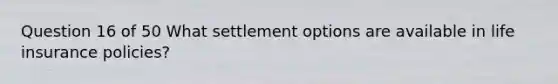 Question 16 of 50 What settlement options are available in life insurance policies?