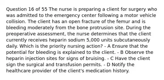 Question 16 of 55 The nurse is preparing a client for surgery who was admitted to the emergency center following a motor vehicle collision. The client has an open fracture of the femur and is bleeding moderately from the bone protrusion site. During the preoperative assessment, the nurse determines that the client currently receives heparin sodium 5,000 units subcutaneously daily. Which is the priority nursing action? - A Ensure that the potential for bleeding is explained to the client. - B Observe the heparin injection sites for signs of bruising. - C Have the client sign the surgical and transfusion permits. - D Notify the healthcare provider of the client's medication history.