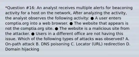 *Question #16: An analyst receives multiple alerts for beaconing activity for a host on the network, After analyzing the activity, the analyst observes the following activity: ● A user enters comptia.org into a web browser. ● The website that appears is not the comptia.org site. ● The website is a malicious site from the attacker. ● Users in a different office are not having this issue. Which of the following types of attacks was observed? A. On-path attack B. DNS poisoning C. Locator (URL) redirection D. Domain hijacking