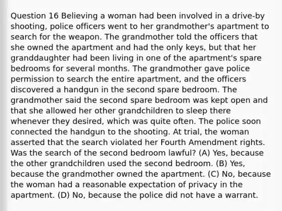 Question 16 Believing a woman had been involved in a drive-by shooting, police officers went to her grandmother's apartment to search for the weapon. The grandmother told the officers that she owned the apartment and had the only keys, but that her granddaughter had been living in one of the apartment's spare bedrooms for several months. The grandmother gave police permission to search the entire apartment, and the officers discovered a handgun in the second spare bedroom. The grandmother said the second spare bedroom was kept open and that she allowed her other grandchildren to sleep there whenever they desired, which was quite often. The police soon connected the handgun to the shooting. At trial, the woman asserted that the search violated her Fourth Amendment rights. Was the search of the second bedroom lawful? (A) Yes, because the other grandchildren used the second bedroom. (B) Yes, because the grandmother owned the apartment. (C) No, because the woman had a reasonable expectation of privacy in the apartment. (D) No, because the police did not have a warrant.