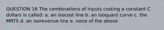 QUESTION 16 The combinations of inputs costing a constant C dollars is called: a. an isocost line b. an isoquant curve c. the MRTS d. an isorevenue line e. none of the above