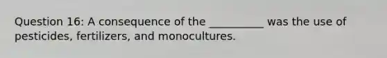 Question 16: A consequence of the __________ was the use of pesticides, fertilizers, and monocultures.