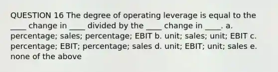 QUESTION 16 The degree of operating leverage is equal to the ____ change in ____ divided by the ____ change in ____. a. percentage; sales; percentage; EBIT b. unit; sales; unit; EBIT c. percentage; EBIT; percentage; sales d. unit; EBIT; unit; sales e. none of the above