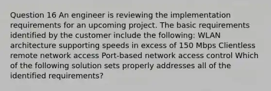 Question 16 An engineer is reviewing the implementation requirements for an upcoming project. The basic requirements identified by the customer include the following: WLAN architecture supporting speeds in excess of 150 Mbps Clientless remote network access Port-based network access control Which of the following solution sets properly addresses all of the identified requirements?