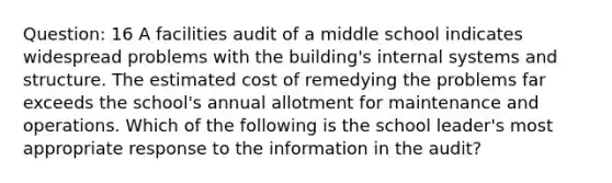 Question: 16 A facilities audit of a middle school indicates widespread problems with the building's internal systems and structure. The estimated cost of remedying the problems far exceeds the school's annual allotment for maintenance and operations. Which of the following is the school leader's most appropriate response to the information in the audit?