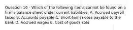 Question 16 - Which of the following items cannot be found on a firm's balance sheet under current liabilities. A. Accrued payroll taxes B. Accounts payable C. Short-term notes payable to the bank D. Accrued wages E. Cost of goods sold