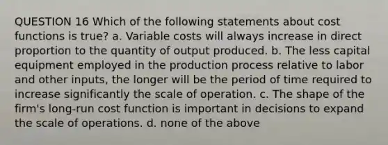 QUESTION 16 Which of the following statements about cost functions is true? a. Variable costs will always increase in direct proportion to the quantity of output produced. b. The less capital equipment employed in the production process relative to labor and other inputs, the longer will be the period of time required to increase significantly the scale of operation. c. The shape of the firm's long-run cost function is important in decisions to expand the scale of operations. d. none of the above