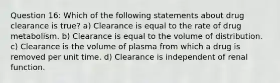 Question 16: Which of the following statements about drug clearance is true? a) Clearance is equal to the rate of drug metabolism. b) Clearance is equal to the volume of distribution. c) Clearance is the volume of plasma from which a drug is removed per unit time. d) Clearance is independent of renal function.