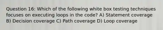 Question 16: Which of the following white box testing techniques focuses on executing loops in the code? A) Statement coverage B) Decision coverage C) Path coverage D) Loop coverage