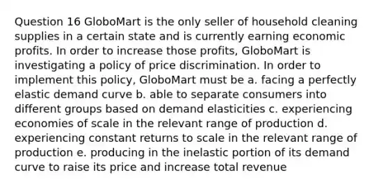 Question 16 GloboMart is the only seller of household cleaning supplies in a certain state and is currently earning economic profits. In order to increase those profits, GloboMart is investigating a policy of price discrimination. In order to implement this policy, GloboMart must be a. facing a perfectly elastic demand curve b. able to separate consumers into different groups based on demand elasticities c. experiencing economies of scale in the relevant range of production d. experiencing constant returns to scale in the relevant range of production e. producing in the inelastic portion of its demand curve to raise its price and increase total revenue