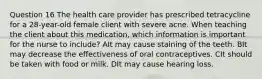 Question 16 The health care provider has prescribed tetracycline for a 28-year-old female client with severe acne. When teaching the client about this medication, which information is important for the nurse to include? AIt may cause staining of the teeth. BIt may decrease the effectiveness of oral contraceptives. CIt should be taken with food or milk. DIt may cause hearing loss.