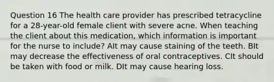 Question 16 The health care provider has prescribed tetracycline for a 28-year-old female client with severe acne. When teaching the client about this medication, which information is important for the nurse to include? AIt may cause staining of the teeth. BIt may decrease the effectiveness of oral contraceptives. CIt should be taken with food or milk. DIt may cause hearing loss.