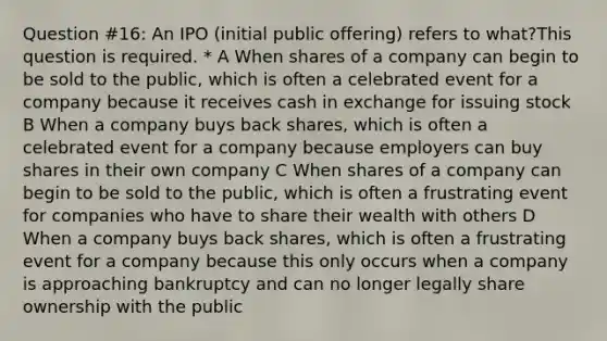 Question #16: An IPO (initial public offering) refers to what?This question is required. * A When shares of a company can begin to be sold to the public, which is often a celebrated event for a company because it receives cash in exchange for issuing stock B When a company buys back shares, which is often a celebrated event for a company because employers can buy shares in their own company C When shares of a company can begin to be sold to the public, which is often a frustrating event for companies who have to share their wealth with others D When a company buys back shares, which is often a frustrating event for a company because this only occurs when a company is approaching bankruptcy and can no longer legally share ownership with the public