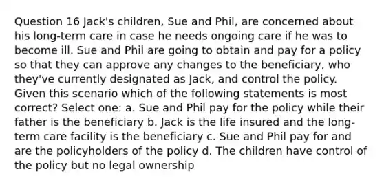 Question 16 Jack's children, Sue and Phil, are concerned about his long-term care in case he needs ongoing care if he was to become ill. Sue and Phil are going to obtain and pay for a policy so that they can approve any changes to the beneficiary, who they've currently designated as Jack, and control the policy. Given this scenario which of the following statements is most correct? Select one: a. Sue and Phil pay for the policy while their father is the beneficiary b. Jack is the life insured and the long-term care facility is the beneficiary c. Sue and Phil pay for and are the policyholders of the policy d. The children have control of the policy but no legal ownership