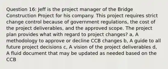 Question 16: Jeff is the project manager of the Bridge Construction Project for his company. This project requires strict change control because of government regulations, the cost of the project deliverables, and the approved scope. The project plan provides what with regard to project changes? a, A methodology to approve or decline CCB changes b, A guide to all future project decisions c, A vision of the project deliverables d, A fluid document that may be updated as needed based on the CCB