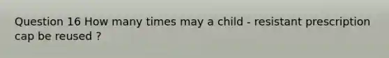 Question 16 How many times may a child - resistant prescription cap be reused ?