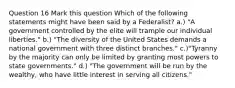 Question 16 Mark this question Which of the following statements might have been said by a Federalist? a.) "A government controlled by the elite will trample our individual liberties." b.) "The diversity of the United States demands a national government with three distinct branches." c.)"Tyranny by the majority can only be limited by granting most powers to state governments." d.) "The government will be run by the wealthy, who have little interest in serving all citizens."