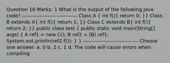 Question 16 Marks: 1 What is the output of the following Java code? -------------------------------- Class A ( int f(){ return 0; )} Class B extends A( int f(){ return 1; )} Class C extends B( int f(){ return 2; )} public class test ( public static void main(String[] args) { A ref1 = new C(); B ref2 = (B) ref1; System.out.println(ref2.f()); ) } -------------------------------- Choose one answer. a. 0 b. 2 c. 1 d. The code will cause errors when compiling