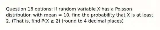 Question 16 options: If random variable X has a Poisson distribution with mean = 10, find the probability that X is at least 2. (That is, find P(X ≥ 2) (round to 4 decimal places)