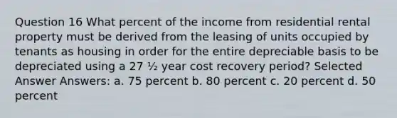 Question 16 What percent of the income from residential rental property must be derived from the leasing of units occupied by tenants as housing in order for the entire depreciable basis to be depreciated using a 27 ½ year cost recovery period? Selected Answer Answers: a. 75 percent b. 80 percent c. 20 percent d. 50 percent