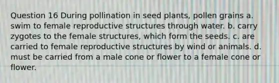 Question 16 During pollination in seed plants, pollen grains a. swim to female reproductive structures through water. b. carry zygotes to the female structures, which form the seeds. c. are carried to female reproductive structures by wind or animals. d. must be carried from a male cone or flower to a female cone or flower.