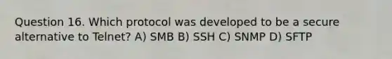 Question 16. Which protocol was developed to be a secure alternative to Telnet? A) SMB B) SSH C) SNMP D) SFTP