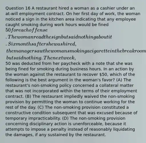 Question 16 A restaurant hired a woman as a cashier under an at-will employment contract. On her first day of work, the woman noticed a sign in the kitchen area indicating that any employee caught smoking during work hours would be fined 50 for each offense. The woman read the sign but said nothing about it. Six months after she was hired, the manager saw the woman smoking a cigarette in the break room, but said nothing. The next week,50 was deducted from her paycheck with a note that she was being fined for smoking during business hours. In an action by the woman against the restaurant to recover 50, which of the following is the best argument in the woman's favor? (A) The restaurant's non-smoking policy concerned a collateral matter that was not incorporated within the terms of their employment contract. (B) The restaurant impliedly waived the non-smoking provision by permitting the woman to continue working for the rest of the day. (C) The non-smoking provision constituted a constructive condition subsequent that was excused because of temporary impracticability. (D) The non-smoking provision concerning disciplinary action is unenforceable, because it attempts to impose a penalty instead of reasonably liquidating the damages, if any sustained by the restaurant.