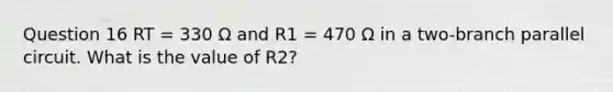 Question 16 RT = 330 Ω and R1 = 470 Ω in a two-branch parallel circuit. What is the value of R2?