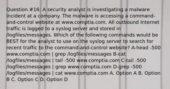 Question #16: A security analyst is investigating a malware incident at a company. The malware is accessing a command-and-control website at www.comptia.com. All outbound Internet traffic is logged to a syslog server and stored in /logfiles/messages. Which of the following commands would be BEST for the analyst to use on the syslog server to search for recent traffic to the command-and-control website? A-head -500 www.comptia.com | grep /logfiles/messages B-cat /logfiles/messages | tail -500 wew.comptia.com C-tail -500 /logfiles/messages | grep www.comptia.com D-grep -500 /logfiles/messages | cat www.comptia.com A. Option A B. Option B C. Option C D. Option D