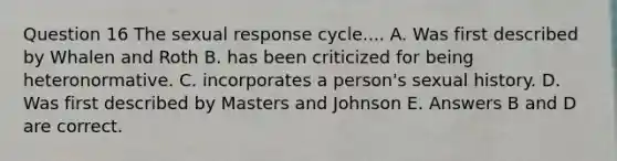 Question 16 The sexual response cycle.... A. Was first described by Whalen and Roth B. has been criticized for being heteronormative. C. incorporates a person's sexual history. D. Was first described by Masters and Johnson E. Answers B and D are correct.