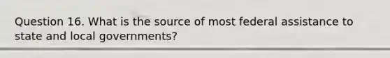 Question 16. What is the source of most federal assistance to state and local governments?