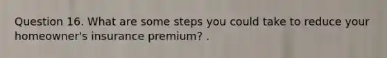 Question 16. What are some steps you could take to reduce your homeowner's insurance premium? .