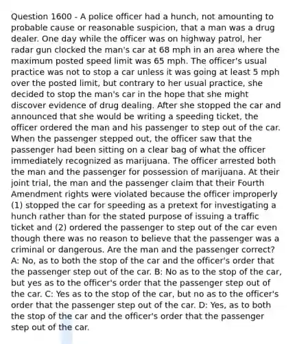 Question 1600 - A police officer had a hunch, not amounting to probable cause or reasonable suspicion, that a man was a drug dealer. One day while the officer was on highway patrol, her radar gun clocked the man's car at 68 mph in an area where the maximum posted speed limit was 65 mph. The officer's usual practice was not to stop a car unless it was going at least 5 mph over the posted limit, but contrary to her usual practice, she decided to stop the man's car in the hope that she might discover evidence of drug dealing. After she stopped the car and announced that she would be writing a speeding ticket, the officer ordered the man and his passenger to step out of the car. When the passenger stepped out, the officer saw that the passenger had been sitting on a clear bag of what the officer immediately recognized as marijuana. The officer arrested both the man and the passenger for possession of marijuana. At their joint trial, the man and the passenger claim that their Fourth Amendment rights were violated because the officer improperly (1) stopped the car for speeding as a pretext for investigating a hunch rather than for the stated purpose of issuing a traffic ticket and (2) ordered the passenger to step out of the car even though there was no reason to believe that the passenger was a criminal or dangerous. Are the man and the passenger correct? A: No, as to both the stop of the car and the officer's order that the passenger step out of the car. B: No as to the stop of the car, but yes as to the officer's order that the passenger step out of the car. C: Yes as to the stop of the car, but no as to the officer's order that the passenger step out of the car. D: Yes, as to both the stop of the car and the officer's order that the passenger step out of the car.