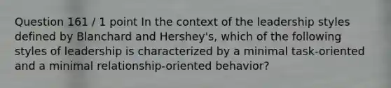 Question 161 / 1 point In the context of the leadership styles defined by Blanchard and Hershey's, which of the following styles of leadership is characterized by a minimal task-oriented and a minimal relationship-oriented behavior?