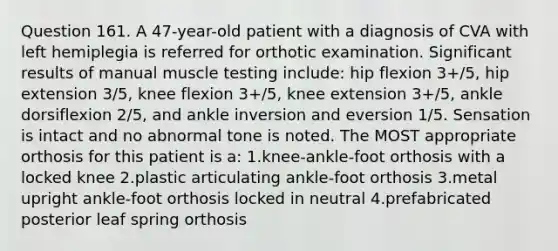 Question 161. A 47-year-old patient with a diagnosis of CVA with left hemiplegia is referred for orthotic examination. Significant results of manual muscle testing include: hip flexion 3+/5, hip extension 3/5, knee flexion 3+/5, knee extension 3+/5, ankle dorsiflexion 2/5, and ankle inversion and eversion 1/5. Sensation is intact and no abnormal tone is noted. The MOST appropriate orthosis for this patient is a: 1.knee-ankle-foot orthosis with a locked knee 2.plastic articulating ankle-foot orthosis 3.metal upright ankle-foot orthosis locked in neutral 4.prefabricated posterior leaf spring orthosis