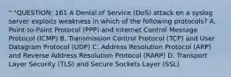 " "QUESTION: 161 A Denial of Service (DoS) attack on a syslog server exploits weakness in which of the following protocols? A. Point-to-Point Protocol (PPP) and Internet Control Message Protocol (ICMP) B. Transmission Control Protocol (TCP) and User Datagram Protocol (UDP) C. Address Resolution Protocol (ARP) and Reverse Address Resolution Protocol (RARP) D. Transport Layer Security (TLS) and Secure Sockets Layer (SSL)