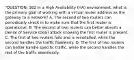 "QUESTION: 162 In a High Availability (HA) environment, what is the primary goal of working with a virtual router address as the gateway to a network? A. The second of two routers can periodically check in to make sure that the first router is operational. B. The second of two routers can better absorb a Denial of Service (DoS) attack knowing the first router is present. C. The first of two routers fails and is reinstalled, while the second handles the traffic flawlessly. D. The first of two routers can better handle specific traffic, while the second handles the rest of the traffic seamlessly.