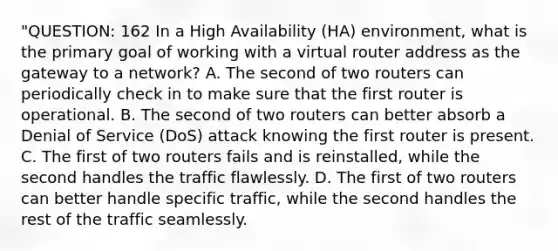 "QUESTION: 162 In a High Availability (HA) environment, what is the primary goal of working with a virtual router address as the gateway to a network? A. The second of two routers can periodically check in to make sure that the first router is operational. B. The second of two routers can better absorb a Denial of Service (DoS) attack knowing the first router is present. C. The first of two routers fails and is reinstalled, while the second handles the traffic flawlessly. D. The first of two routers can better handle specific traffic, while the second handles the rest of the traffic seamlessly.