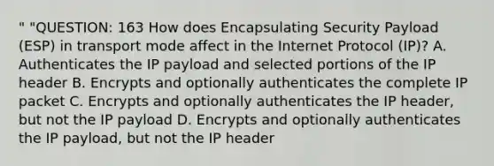 " "QUESTION: 163 How does Encapsulating Security Payload (ESP) in transport mode affect in the Internet Protocol (IP)? A. Authenticates the IP payload and selected portions of the IP header B. Encrypts and optionally authenticates the complete IP packet C. Encrypts and optionally authenticates the IP header, but not the IP payload D. Encrypts and optionally authenticates the IP payload, but not the IP header