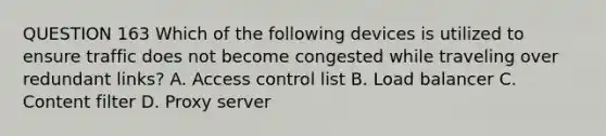 QUESTION 163 Which of the following devices is utilized to ensure traffic does not become congested while traveling over redundant links? A. Access control list B. Load balancer C. Content filter D. Proxy server