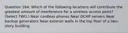 Question 164: Which of the following locations will contribute the greatest amount of interference for a wireless access point? (Select TWO.) Near cordless phones Near DCHP servers Near backup generators Near exterior walls In the top floor of a two-story building