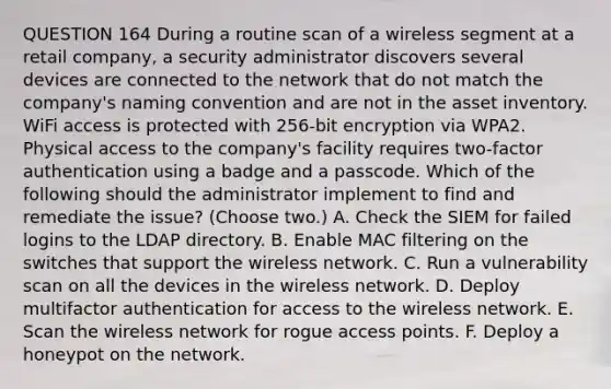 QUESTION 164 During a routine scan of a wireless segment at a retail company, a security administrator discovers several devices are connected to the network that do not match the company's naming convention and are not in the asset inventory. WiFi access is protected with 256-bit encryption via WPA2. Physical access to the company's facility requires two-factor authentication using a badge and a passcode. Which of the following should the administrator implement to find and remediate the issue? (Choose two.) A. Check the SIEM for failed logins to the LDAP directory. B. Enable MAC filtering on the switches that support the wireless network. C. Run a vulnerability scan on all the devices in the wireless network. D. Deploy multifactor authentication for access to the wireless network. E. Scan the wireless network for rogue access points. F. Deploy a honeypot on the network.