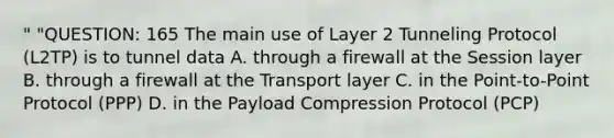 " "QUESTION: 165 The main use of Layer 2 Tunneling Protocol (L2TP) is to tunnel data A. through a firewall at the Session layer B. through a firewall at the Transport layer C. in the Point-to-Point Protocol (PPP) D. in the Payload Compression Protocol (PCP)