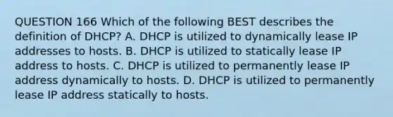 QUESTION 166 Which of the following BEST describes the definition of DHCP? A. DHCP is utilized to dynamically lease IP addresses to hosts. B. DHCP is utilized to statically lease IP address to hosts. C. DHCP is utilized to permanently lease IP address dynamically to hosts. D. DHCP is utilized to permanently lease IP address statically to hosts.