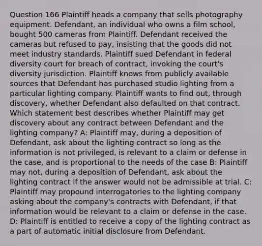 Question 166 Plaintiff heads a company that sells photography equipment. Defendant, an individual who owns a film school, bought 500 cameras from Plaintiff. Defendant received the cameras but refused to pay, insisting that the goods did not meet industry standards. Plaintiff sued Defendant in federal diversity court for breach of contract, invoking the court's diversity jurisdiction. Plaintiff knows from publicly available sources that Defendant has purchased studio lighting from a particular lighting company. Plaintiff wants to find out, through discovery, whether Defendant also defaulted on that contract. Which statement best describes whether Plaintiff may get discovery about any contract between Defendant and the lighting company? A: Plaintiff may, during a deposition of Defendant, ask about the lighting contract so long as the information is not privileged, is relevant to a claim or defense in the case, and is proportional to the needs of the case B: Plaintiff may not, during a deposition of Defendant, ask about the lighting contract if the answer would not be admissible at trial. C: Plaintiff may propound interrogatories to the lighting company asking about the company's contracts with Defendant, if that information would be relevant to a claim or defense in the case. D: Plaintiff is entitled to receive a copy of the lighting contract as a part of automatic initial disclosure from Defendant.