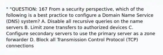 " "QUESTION: 167 From a security perspective, which of the following is a best practice to configure a Domain Name Service (DNS) system? A. Disable all recursive queries on the name servers B. Limit zone transfers to authorized devices C. Configure secondary servers to use the primary server as a zone forwarder D. Block all Transmission Control Protocol (TCP) connections